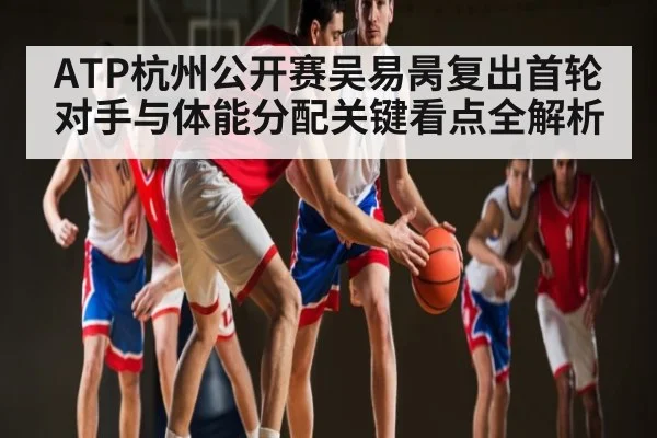 ATP杭州公开赛吴易昺复出首轮对手与体能分配关键看点全解析